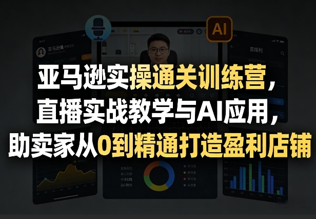 亚马逊实操通关训练营，直播实战教学与AI应用，助卖家从0到精通打造盈利店铺(更新4月17日)-优创云