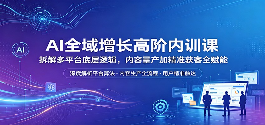 AI全域增长高阶内训课：拆解多平台底层逻辑，内容量产加精准获客全赋能-优创云