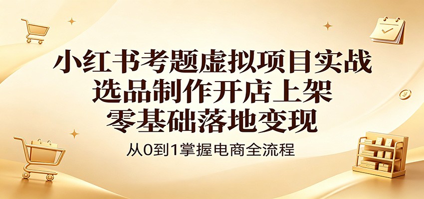 小红书考题虚拟项目实战：选品制作开店上架，零基础落地变现-优创云