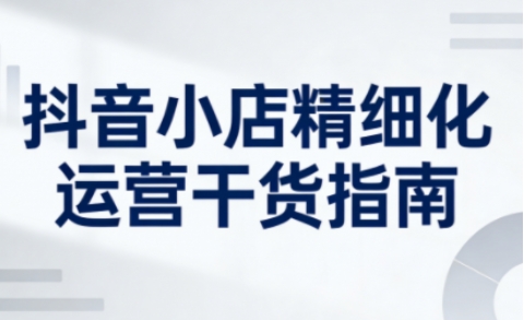 抖音小店精细化运营干货指南新版,助力商家系统提升店铺运营能力(更新26年5月)-优创云