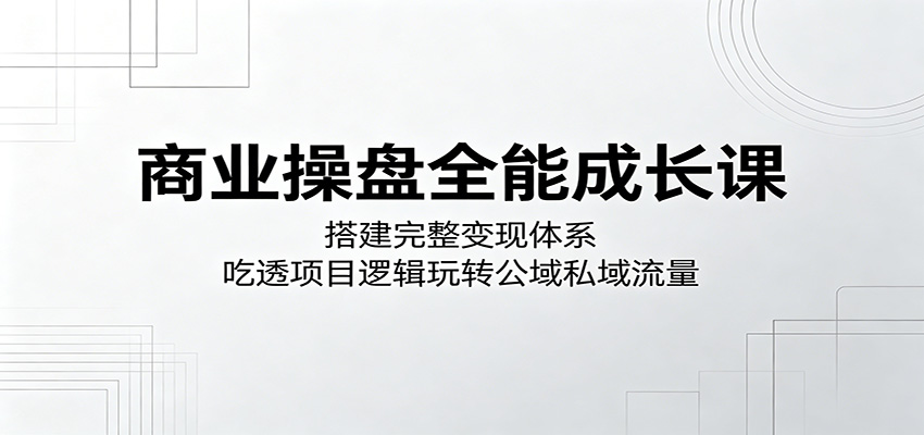 商业操盘全能成长课:搭建完整变现体系,吃透项目逻辑玩转公域私域流量-优创云