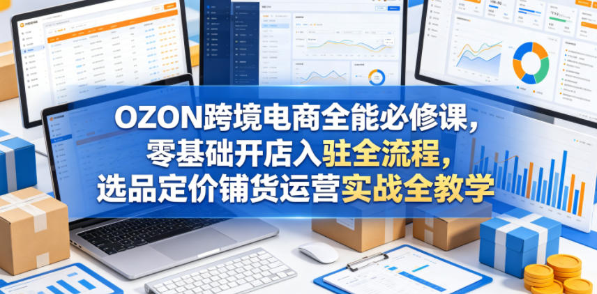 OZON跨境电商全能必修课,零基础开店入驻全流程,选品定价铺货运营实战全教学-优创云