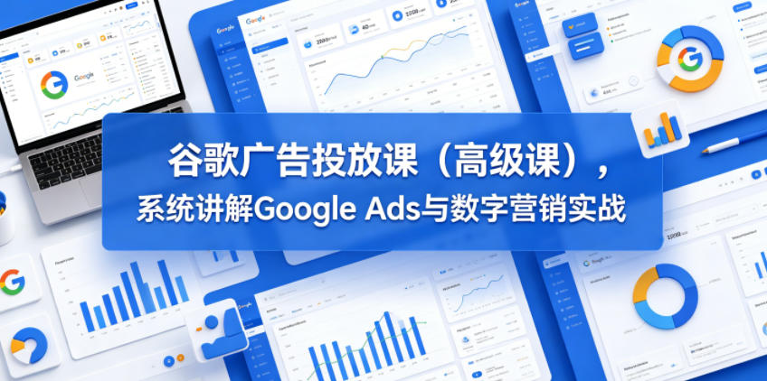 谷歌广告投放课(高级课),系统讲解Google Ads与数字营销实战-优创云
