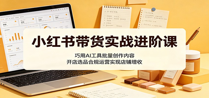 小红书带货实战进阶课：巧用AI工具批量创作内容，开店选品合规运营实现店铺增收-优创云